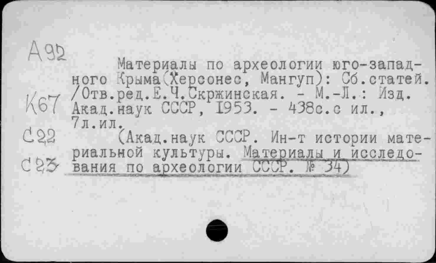 ﻿Ć22
С S3-
Материалы по археологии юго-западного Крыма(Херсонес, Мангуп): Об.статей. /Отв.ред.Е.Ч.Скржинская. - М.-Л.: Изд. Акад.наук СССР, 1953. - 438с.с ил., 7л.ил.
(Акад.наук ССОР. Ин-т истории материальной культуры. Материалы и исследо-вания по археологии 00~Л\ЈF Ј£Г'